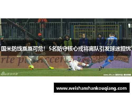 国米防线岌岌可危！5名防守核心或将离队引发球迷担忧