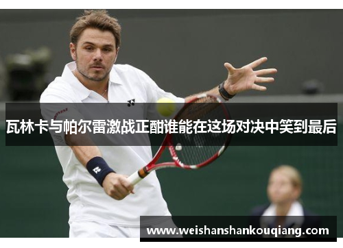 瓦林卡与帕尔雷激战正酣谁能在这场对决中笑到最后