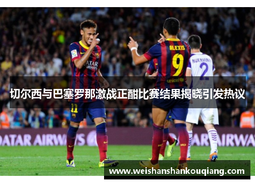 切尔西与巴塞罗那激战正酣比赛结果揭晓引发热议